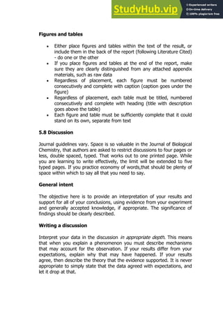 101
101
Figures and tables
 Either place figures and tables within the text of the result, or
include them in the back of the report (following Literature Cited)
- do one or the other
 If you place figures and tables at the end of the report, make
sure they are clearly distinguished from any attached appendix
materials, such as raw data
 Regardless of placement, each figure must be numbered
consecutively and complete with caption (caption goes under the
figure)
 Regardless of placement, each table must be titled, numbered
consecutively and complete with heading (title with description
goes above the table)
 Each figure and table must be sufficiently complete that it could
stand on its own, separate from text
5.8 Discussion
Journal guidelines vary. Space is so valuable in the Journal of Biological
Chemistry, that authors are asked to restrict discussions to four pages or
less, double spaced, typed. That works out to one printed page. While
you are learning to write effectively, the limit will be extended to five
typed pages. If you practice economy of words,that should be plenty of
space within which to say all that you need to say.
General intent
The objective here is to provide an interpretation of your results and
support for all of your conclusions, using evidence from your experiment
and generally accepted knowledge, if appropriate. The significance of
findings should be clearly described.
Writing a discussion
Interpret your data in the discussion in appropriate depth. This means
that when you explain a phenomenon you must describe mechanisms
that may account for the observation. If your results differ from your
expectations, explain why that may have happened. If your results
agree, then describe the theory that the evidence supported. It is never
appropriate to simply state that the data agreed with expectations, and
let it drop at that.
 