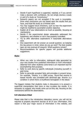 102 ENGLISH FOR ACADEMIC WRITING
 Decide if each hypothesis is supported, rejected, or if you cannot
make a decision with confidence. Do not simply dismiss a study
or part of a study as "inconclusive."
 Research papers are not accepted if the work is incomplete.
Draw what conclusions you can based upon the results that you
have, and treat the study as a finished work
 You may suggest future directions, such as how the experiment
might be modified to accomplish another objective.
 Explain all of your observations as much as possible, focusing on
mechanisms.
 Decide if the experimental design adequately addressed the
hypothesis, and whether or not it was properly controlled.
 Try to offer alternative explanations if reasonable alternatives
exist.
 One experiment will not answer an overall question, so keeping
the big picture in mind, where do you go next? The best studies
open up new avenues of research. What questions remain?
 Recommendations for specific papers will provide additional
suggestions.
Style:
 When you refer to information, distinguish data generated by
your own studies from published information or from information
obtained from other students (verb tense is an important tool for
accomplishing that purpose).
 Refer to work done by specific individuals (including yourself) in
past tense.
 Refer to generally accepted facts and principles in present tense.
For example, "Doofus, in a 1989 survey, found that anemia in
basset hounds was correlated with advanced age. Anemia is a
condition in which there is insufficient hemoglobin in the blood."
The biggest mistake that students make in discussions is to present a
superficial interpretation that more or less re-states the results. It is
necessary to suggest why results came out as they did, focusing on the
mechanisms behind the observations.
5.9 Literature Cited
Please note that in the introductory laboratory course, you will not be
required to properly document sources of all of your information. One
reason is that your major source of information is this website, and
 