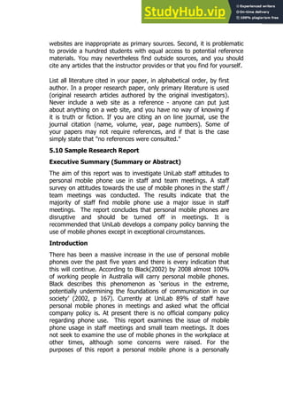 103
103
websites are inappropriate as primary sources. Second, it is problematic
to provide a hundred students with equal access to potential reference
materials. You may nevertheless find outside sources, and you should
cite any articles that the instructor provides or that you find for yourself.
List all literature cited in your paper, in alphabetical order, by first
author. In a proper research paper, only primary literature is used
(original research articles authored by the original investigators).
Never include a web site as a reference - anyone can put just
about anything on a web site, and you have no way of knowing if
it is truth or fiction. If you are citing an on line journal, use the
journal citation (name, volume, year, page numbers). Some of
your papers may not require references, and if that is the case
simply state that "no references were consulted."
5.10 Sample Research Report
Executive Summary (Summary or Abstract)
The aim of this report was to investigate UniLab staff attitudes to
personal mobile phone use in staff and team meetings. A staff
survey on attitudes towards the use of mobile phones in the staff /
team meetings was conducted. The results indicate that the
majority of staff find mobile phone use a major issue in staff
meetings. The report concludes that personal mobile phones are
disruptive and should be turned off in meetings. It is
recommended that UniLab develops a company policy banning the
use of mobile phones except in exceptional circumstances.
Introduction
There has been a massive increase in the use of personal mobile
phones over the past five years and there is every indication that
this will continue. According to Black(2002) by 2008 almost 100%
of working people in Australia will carry personal mobile phones.
Black describes this phenomenon as ‘serious in the extreme,
potentially undermining the foundations of communication in our
society’ (2002, p 167). Currently at UniLab 89% of staff have
personal mobile phones in meetings and asked what the official
company policy is. At present there is no official company policy
regarding phone use. This report examines the issue of mobile
phone usage in staff meetings and small team meetings. It does
not seek to examine the use of mobile phones in the workplace at
other times, although some concerns were raised. For the
purposes of this report a personal mobile phone is a personally
 