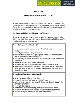 107
107
CHAPTER 6
WRITING A DISSERTATION/THESIS
Writing a dissertation or thesis is a highly technical job. Students must
be familiar with forms and formats of a dissertation, and must be able to
follow them systematically and accurately. Here are a few points to keep
in mind while attempting to write one.
6.1 Good and Mediocre Dissetations/Theses
The advice given here is very general in nature: you must always check
with your supervisor and with course documentation what the specific
requirements are on your course.
A good dissertation/thesis will:
have a clear objective, based on a well worked out thesis or central
question.
be well planned and widely researched.
show that the student has a good grasp of relevant concepts and is
able to apply these in their own work.
include analysis, critical evaluation and discussion, rather than simple
description.
contain consistent and correct referencing.
be structured and expressed in an appropriate academic way.
show your tutors that you have learnt something on the course and
have been able to use this to produce a well argued extended piece
of academic work.
A mediocre dissertation/thesis will:
have a very general or unclear title.
be poorly planned, with a narrow field of research.
rely heavily on source material, with little or no attempt to apply this
to the student’s aims.
be mostly descriptive.
contain little or no referencing, perhaps in an incorrect format.
be poorly structured, with possible plagiarism of source material
not convince your tutors that you have learnt much.
 