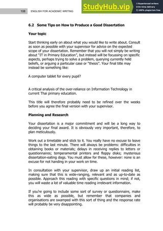108 ENGLISH FOR ACADEMIC WRITING
6.2 Some Tips on How to Produce a Good Dissertation
Your topic
Start thinking early on about what you would like to write about. Consult
as soon as possible with your supervisor for advice on the expected
scope of your dissertation. Remember that you will not simply be writing
about “IT in Primary Education”, but instead will be focussing on specific
aspects, perhaps trying to solve a problem, querying currently held
beliefs, or arguing a particular case or “thesis”. Your final title may
instead be something like:
A computer tablet for every pupil?
A critical analysis of the over-reliance on Information Technology in
current Thai primary education.
This title will therefore probably need to be refined over the weeks
before you agree the final version with your supervisor.
Planning and Research
Your dissertation is a major commitment and will be a long way to
deciding your final award. It is obviously very important, therefore, to
plan meticulously.
Work out a timetable and stick to it. You really have no excuse to leave
things to the last minute. There will always be problems: difficulties in
obtaining books or materials; delays in receiving replies to letters or
questionnaires; temperamental printers and floppy disks; mysterious
dissertation-eating dogs. You must allow for these, however: none is an
excuse for not handing in your work on time.
In consultation with your supervisor, draw up an initial reading list,
making sure that this is wide-ranging, relevant and as up-to-date as
possible. Approach this reading with specific questions in mind; if not,
you will waste a lot of valuable time reading irrelevant information.
If you’re going to include some sort of survey or questionnaire, make
this as wide as possible, but remember that companies and
organisations are swamped with this sort of thing and the response rate
will probably be very disappointing.
 