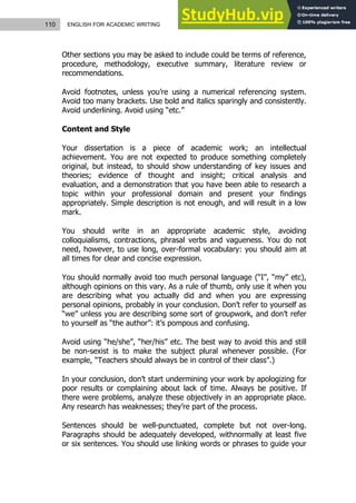 110 ENGLISH FOR ACADEMIC WRITING
Other sections you may be asked to include could be terms of reference,
procedure, methodology, executive summary, literature review or
recommendations.
Avoid footnotes, unless you’re using a numerical referencing system.
Avoid too many brackets. Use bold and italics sparingly and consistently.
Avoid underlining. Avoid using “etc.”
Content and Style
Your dissertation is a piece of academic work; an intellectual
achievement. You are not expected to produce something completely
original, but instead, to should show understanding of key issues and
theories; evidence of thought and insight; critical analysis and
evaluation, and a demonstration that you have been able to research a
topic within your professional domain and present your findings
appropriately. Simple description is not enough, and will result in a low
mark.
You should write in an appropriate academic style, avoiding
colloquialisms, contractions, phrasal verbs and vagueness. You do not
need, however, to use long, over-formal vocabulary: you should aim at
all times for clear and concise expression.
You should normally avoid too much personal language (“I”, “my” etc),
although opinions on this vary. As a rule of thumb, only use it when you
are describing what you actually did and when you are expressing
personal opinions, probably in your conclusion. Don’t refer to yourself as
“we” unless you are describing some sort of groupwork, and don’t refer
to yourself as “the author”: it’s pompous and confusing.
Avoid using “he/she”, “her/his” etc. The best way to avoid this and still
be non-sexist is to make the subject plural whenever possible. (For
example, “Teachers should always be in control of their class”.)
In your conclusion, don’t start undermining your work by apologizing for
poor results or complaining about lack of time. Always be positive. If
there were problems, analyze these objectively in an appropriate place.
Any research has weaknesses; they’re part of the process.
Sentences should be well-punctuated, complete but not over-long.
Paragraphs should be adequately developed, withnormally at least five
or six sentences. You should use linking words or phrases to guide your
 