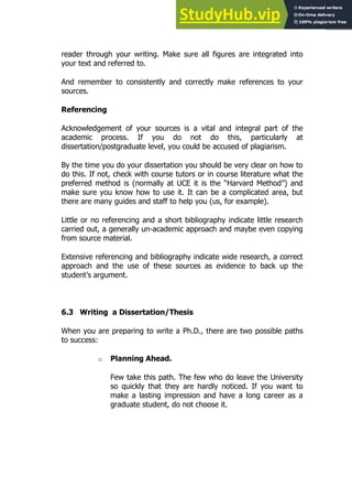111
111
reader through your writing. Make sure all figures are integrated into
your text and referred to.
And remember to consistently and correctly make references to your
sources.
Referencing
Acknowledgement of your sources is a vital and integral part of the
academic process. If you do not do this, particularly at
dissertation/postgraduate level, you could be accused of plagiarism.
By the time you do your dissertation you should be very clear on how to
do this. If not, check with course tutors or in course literature what the
preferred method is (normally at UCE it is the “Harvard Method”) and
make sure you know how to use it. It can be a complicated area, but
there are many guides and staff to help you (us, for example).
Little or no referencing and a short bibliography indicate little research
carried out, a generally un-academic approach and maybe even copying
from source material.
Extensive referencing and bibliography indicate wide research, a correct
approach and the use of these sources as evidence to back up the
student’s argument.
6.3 Writing a Dissertation/Thesis
When you are preparing to write a Ph.D., there are two possible paths
to success:
o Planning Ahead.
Few take this path. The few who do leave the University
so quickly that they are hardly noticed. If you want to
make a lasting impression and have a long career as a
graduate student, do not choose it.
 