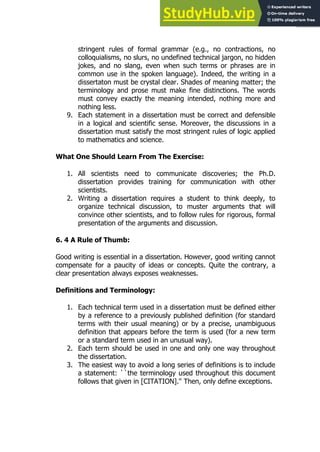 113
113
stringent rules of formal grammar (e.g., no contractions, no
colloquialisms, no slurs, no undefined technical jargon, no hidden
jokes, and no slang, even when such terms or phrases are in
common use in the spoken language). Indeed, the writing in a
dissertaton must be crystal clear. Shades of meaning matter; the
terminology and prose must make fine distinctions. The words
must convey exactly the meaning intended, nothing more and
nothing less.
9. Each statement in a dissertation must be correct and defensible
in a logical and scientific sense. Moreover, the discussions in a
dissertation must satisfy the most stringent rules of logic applied
to mathematics and science.
What One Should Learn From The Exercise:
1. All scientists need to communicate discoveries; the Ph.D.
dissertation provides training for communication with other
scientists.
2. Writing a dissertation requires a student to think deeply, to
organize technical discussion, to muster arguments that will
convince other scientists, and to follow rules for rigorous, formal
presentation of the arguments and discussion.
6. 4 A Rule of Thumb:
Good writing is essential in a dissertation. However, good writing cannot
compensate for a paucity of ideas or concepts. Quite the contrary, a
clear presentation always exposes weaknesses.
Definitions and Terminology:
1. Each technical term used in a dissertation must be defined either
by a reference to a previously published definition (for standard
terms with their usual meaning) or by a precise, unambiguous
definition that appears before the term is used (for a new term
or a standard term used in an unusual way).
2. Each term should be used in one and only one way throughout
the dissertation.
3. The easiest way to avoid a long series of definitions is to include
a statement: ``the terminology used throughout this document
follows that given in [CITATION].'' Then, only define exceptions.
 