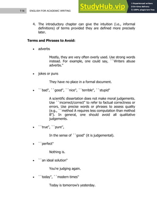 114 ENGLISH FOR ACADEMIC WRITING
4. The introductory chapter can give the intuition (i.e., informal
definitions) of terms provided they are defined more precisely
later.
Terms and Phrases to Avoid:
 adverbs
Mostly, they are very often overly used. Use strong words
instead. For example, one could say, ``Writers abuse
adverbs.''
 jokes or puns
They have no place in a formal document.
 ``bad'', ``good'', ``nice'', ``terrible'', ``stupid''
A scientific dissertation does not make moral judgements.
Use ``incorrect/correct'' to refer to factual correctness or
errors. Use precise words or phrases to assess quality
(e.g., ``method A requires less computation than method
B''). In general, one should avoid all qualitative
judgements.
 ``true'', ``pure'',
In the sense of ``good'' (it is judgemental).
 ``perfect''
Nothing is.
 ``an ideal solution''
You're judging again.
 ``today'', ``modern times''
Today is tomorrow's yesterday.
 