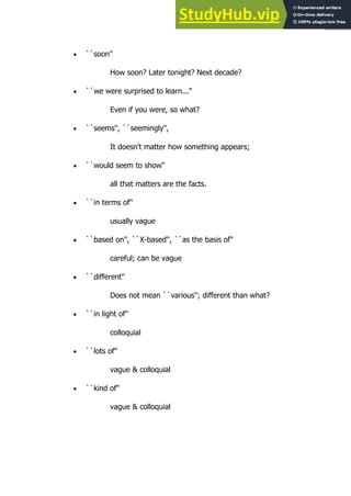 115
115
 ``soon''
How soon? Later tonight? Next decade?
 ``we were surprised to learn...''
Even if you were, so what?
 ``seems'', ``seemingly'',
It doesn't matter how something appears;
 ``would seem to show''
all that matters are the facts.
 ``in terms of''
usually vague
 ``based on'', ``X-based'', ``as the basis of''
careful; can be vague
 ``different''
Does not mean ``various''; different than what?
 ``in light of''
colloquial
 ``lots of''
vague & colloquial
 ``kind of''
vague & colloquial
 