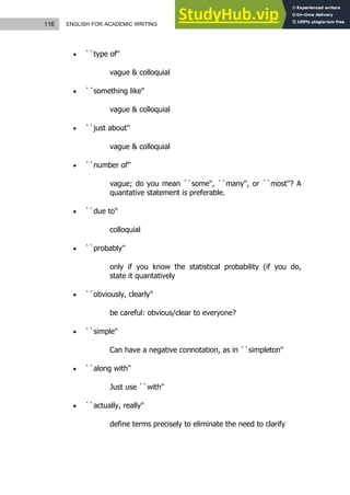 116 ENGLISH FOR ACADEMIC WRITING
 ``type of''
vague & colloquial
 ``something like''
vague & colloquial
 ``just about''
vague & colloquial
 ``number of''
vague; do you mean ``some'', ``many'', or ``most''? A
quantative statement is preferable.
 ``due to''
colloquial
 ``probably''
only if you know the statistical probability (if you do,
state it quantatively
 ``obviously, clearly''
be careful: obvious/clear to everyone?
 ``simple''
Can have a negative connotation, as in ``simpleton''
 ``along with''
Just use ``with''
 ``actually, really''
define terms precisely to eliminate the need to clarify
 