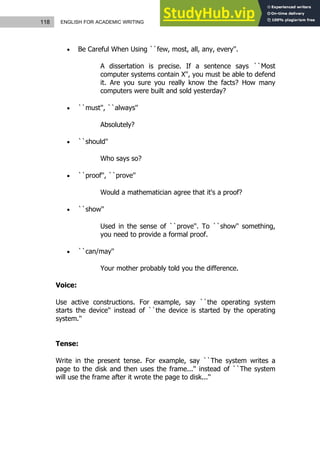 118 ENGLISH FOR ACADEMIC WRITING
 Be Careful When Using ``few, most, all, any, every''.
A dissertation is precise. If a sentence says ``Most
computer systems contain X'', you must be able to defend
it. Are you sure you really know the facts? How many
computers were built and sold yesterday?
 ``must'', ``always''
Absolutely?
 ``should''
Who says so?
 ``proof'', ``prove''
Would a mathematician agree that it's a proof?
 ``show''
Used in the sense of ``prove''. To ``show'' something,
you need to provide a formal proof.
 ``can/may''
Your mother probably told you the difference.
Voice:
Use active constructions. For example, say ``the operating system
starts the device'' instead of ``the device is started by the operating
system.''
Tense:
Write in the present tense. For example, say ``The system writes a
page to the disk and then uses the frame...'' instead of ``The system
will use the frame after it wrote the page to disk...''
 