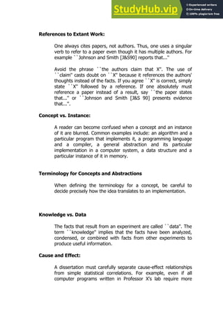 119
119
References to Extant Work:
One always cites papers, not authors. Thus, one uses a singular
verb to refer to a paper even though it has multiple authors. For
example ``Johnson and Smith [J&S90] reports that...''
Avoid the phrase ``the authors claim that X''. The use of
``claim'' casts doubt on ``X'' because it references the authors'
thoughts instead of the facts. If you agree ``X'' is correct, simply
state ``X'' followed by a reference. If one absolutely must
reference a paper instead of a result, say ``the paper states
that...'' or ``Johnson and Smith [J&S 90] presents evidence
that...''.
Concept vs. Instance:
A reader can become confused when a concept and an instance
of it are blurred. Common examples include: an algorithm and a
particular program that implements it, a programming language
and a compiler, a general abstraction and its particular
implementation in a computer system, a data structure and a
particular instance of it in memory.
Terminology for Concepts and Abstractions
When defining the terminology for a concept, be careful to
decide precisely how the idea translates to an implementation.
Knowledge vs. Data
The facts that result from an experiment are called ``data''. The
term ``knowledge'' implies that the facts have been analyzed,
condensed, or combined with facts from other experiments to
produce useful information.
Cause and Effect:
A dissertation must carefully separate cause-effect relationships
from simple statistical correlations. For example, even if all
computer programs written in Professor X's lab require more
 