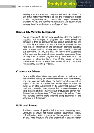 120 ENGLISH FOR ACADEMIC WRITING
memory than the computer programs written in Professor Y's
lab, it may not have anything to do with the professors or the lab
or the programmers (e.g., maybe the people working in
professor X's lab are working on applications that require more
memory than the applications in professor Y's lab).
Drawing Only Warranted Conclusions:
One must be careful to only draw conclusions that the evidence
supports. For example, if programs run much slower on
computer A than on computer B, one cannot conclude that the
processor in A is slower than the processor in B unless one has
ruled out all differences in the computers' operating systems,
input or output devices, memory size, memory cache, or internal
bus bandwidth. In fact, one must still refrain from judgement
unless one has the results from a controlled experiment (e.g.,
running a set of several programs many times, each when the
computer is otherwise idle). Even if the cause of some
phenomenon seems obvious, one cannot draw a conclusion
without solid, supporting evidence.
Commerce and Science:
In a scientific dissertation, one never draws conclusions about
the economic viability or commercial success of an idea/method,
nor does one speculate about the history of development or
origins of an idea. A scientist must remain objective about the
merits of an idea independent of its commercial popularity. In
particular, a scientist never assumes that commercial success is a
valid measure of merit (many popular products are neither well-
designed nor well-engineered). Thus, statements such as ``over
four hundred vendors make products using technique Y'' are
irrelevant in a dissertation.
Politics and Science:
A scientist avoids all political influence when assessing ideas.
Obviously, it should not matter whether government bodies,
political parties, religious groups, or other organizations endorse
an idea. More important and often overlooked, it does not matter
 
