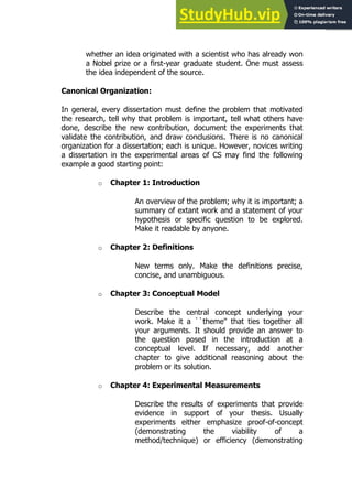 121
121
whether an idea originated with a scientist who has already won
a Nobel prize or a first-year graduate student. One must assess
the idea independent of the source.
Canonical Organization:
In general, every dissertation must define the problem that motivated
the research, tell why that problem is important, tell what others have
done, describe the new contribution, document the experiments that
validate the contribution, and draw conclusions. There is no canonical
organization for a dissertation; each is unique. However, novices writing
a dissertation in the experimental areas of CS may find the following
example a good starting point:
o Chapter 1: Introduction
An overview of the problem; why it is important; a
summary of extant work and a statement of your
hypothesis or specific question to be explored.
Make it readable by anyone.
o Chapter 2: Definitions
New terms only. Make the definitions precise,
concise, and unambiguous.
o Chapter 3: Conceptual Model
Describe the central concept underlying your
work. Make it a ``theme'' that ties together all
your arguments. It should provide an answer to
the question posed in the introduction at a
conceptual level. If necessary, add another
chapter to give additional reasoning about the
problem or its solution.
o Chapter 4: Experimental Measurements
Describe the results of experiments that provide
evidence in support of your thesis. Usually
experiments either emphasize proof-of-concept
(demonstrating the viability of a
method/technique) or efficiency (demonstrating
 