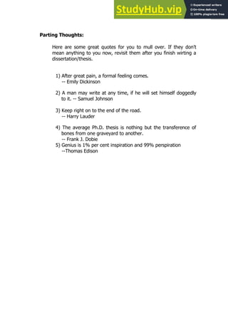 123
123
Parting Thoughts:
Here are some great quotes for you to mull over. If they don't
mean anything to you now, revisit them after you finish wirting a
dissertation/thesis.
1) After great pain, a formal feeling comes.
-- Emily Dickinson
2) A man may write at any time, if he will set himself doggedly
to it. -- Samuel Johnson
3) Keep right on to the end of the road.
-- Harry Lauder
4) The average Ph.D. thesis is nothing but the transference of
bones from one graveyard to another.
-- Frank J. Dobie
5) Genius is 1% per cent inspiration and 99% perspiration
--Thomas Edison
 