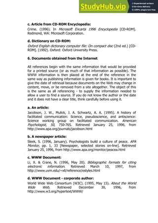 129
129
c. Article from CD-ROM Encyclopedia:
Crime. (1996). In Microsoft Encarta 1996 Encyclopedia [CD-ROM].
Redmond, WA: Microsoft Corporation.
d. Dictionary on CD-ROM:
Oxford English dictionary computer file: On compact disc (2nd ed.) [CD-
ROM]. (1992). Oxford: Oxford University Press.
6. Documents obtained from the Internet
All references begin with the same information that would be provided
for a printed source (or as much of that information as possible). The
WWW information is then placed at the end of the reference in the
same way as publishing information is given for books. It is important to
give the date of retrieval because documents on the Web may change in
content, move, or be removed from a site altogether. The object of this
is the same as all referencing - to supply the information needed to
allow a user to find a source. If you do not know the author or the date
and it does not have a clear title, think carefully before using it.
a. An article:
Jacobson, J. W., Mulick, J. A. Schwartz, A. A. (1995). A history of
facilitated communication: Science, pseudoscience, and antiscience:
Science working group on facilitated communication. American
Psychologist, 50, 750-765. Retrieved January 25, 1996, from
http://www.apa.org/journals/jacobson.html
b. A newspaper article:
Sleek, S. (1996, January). Psychologists build a culture of peace. APA
Monitor, pp. 1, 33 [Newspaper, selected stories on-line]. Retrieved
January 25, 1996, from http://www.apa.org/monitor/peacea.html
c. WWW Document:
Li, X. & Crane, N. (1996, May 20). Bibliographic formats for citing
electronic information. Retrieved March 10, 1997, from
http://www.uvm.edu/~xli/reference/estyles.html
d. WWW Document - corporate author:
World Wide Web Consortium (W3C). (1995, May 15). About the World
Wide Web. Retrieved December 30, 1996, from
http://www.w3.org/hypertext/WWW/
 