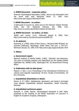 130 ENGLISH FOR ACADEMIC WRITING
e. WWW Document - corporate author:
American Psychological Association (1996). How to cite information from
the world wide web. Retrieved March 17, 1997, from
http://www.apa.org/journals/webref.html
f. WWW Document - no author:
A field guide to sources on, about and on the Internet: Citation formats.
(1995, Dec 18). Retrieved February 7th, 1996, from
http://www.cc.emory.edu/WHSCL/citation.formats.html
g. WWW Document - no author, no date:
WWW user survey. (n.d.). Retrieved August 8, 2005, from
http://www.wast.ac.uk/usersurveys/survey2000-10/
h. An abstract:
Rosenthal, R. (1995). State of New Jersey v. Margaret Kelly Michaels: An
overview [Abstract]. Psychology, Public Policy, and Law, 1, 247–271.
Retrieved January 25, 1996, from http://www.apa.org/journals/ab1.html
7. Others
a. Government report:
National Institute of Mental Health. (1982). Television and behaviour:
Ten years of scientific progress and implications for the eighties (DHHS
Publication No. ADM82-1195). Washington DC: US Government Printing
Office.
b. Publication with no date given:
Malachi, Z. (Ed.). (n.d.) Proceedings of the International Conference on
Literary and Linguistic Copmputing. Tel Aviv: Faculty of Humanities, Tel
Aviv University.
c. Unpublished dissertation or thesis:
Devins, G. M. (1981). Helplessness, depression, and mood in end-stage
renal disease. Unpublished doctoral dissertation, McGill University,
Montreal.
d. Unpublished conference paper:
Howarth, P. (1995, March). Phraseological standards in EAP. Paper
presented at the meeting of the British Association of Lecturers in
English for Academic Purposes, Nottingham.
 