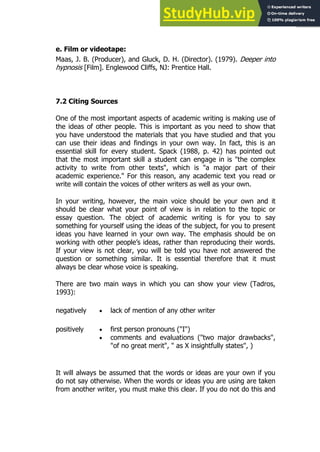131
131
e. Film or videotape:
Maas, J. B. (Producer), and Gluck, D. H. (Director). (1979). Deeper into
hypnosis [Film]. Englewood Cliffs, NJ: Prentice Hall.
7.2 Citing Sources
One of the most important aspects of academic writing is making use of
the ideas of other people. This is important as you need to show that
you have understood the materials that you have studied and that you
can use their ideas and findings in your own way. In fact, this is an
essential skill for every student. Spack (1988, p. 42) has pointed out
that the most important skill a student can engage in is "the complex
activity to write from other texts", which is "a major part of their
academic experience." For this reason, any academic text you read or
write will contain the voices of other writers as well as your own.
In your writing, however, the main voice should be your own and it
should be clear what your point of view is in relation to the topic or
essay question. The object of academic writing is for you to say
something for yourself using the ideas of the subject, for you to present
ideas you have learned in your own way. The emphasis should be on
working with other people’s ideas, rather than reproducing their words.
If your view is not clear, you will be told you have not answered the
question or something similar. It is essential therefore that it must
always be clear whose voice is speaking.
There are two main ways in which you can show your view (Tadros,
1993):
negatively  lack of mention of any other writer
positively  first person pronouns ("I")
 comments and evaluations ("two major drawbacks",
"of no great merit", " as X insightfully states", )
It will always be assumed that the words or ideas are your own if you
do not say otherwise. When the words or ideas you are using are taken
from another writer, you must make this clear. If you do not do this and
 