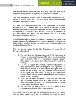 132 ENGLISH FOR ACADEMIC WRITING
use another person's words or ideas as if they were your own, this is
Plagiarism and plagiarism is regarded as a very serious offence.
The ideas and people that you refer to need to be made explicit by a
system of citation. The object of this is to supply the information needed
to allow a user to find a source.
You need to acknowledge the source of an idea unless it is common
knowledge in your subject area. It is difficult sometimes to know
whether something is common knowledge in your subject or needs
acknowledging. In general, if your lecturer, in lectures or handouts, do
not acknowledge the source you can assume that it is common
knowledge within your subject.
The object of academic writing is therefore for you to present your ideas
in your own way. To help you do this, however, you will need to use the
ideas of other people and when you do this, you need to say where the
words and ideas are from.
There are several reasons for this (See Thompson, 1994, pp. 178-187
for more information).
1. You need to show that you are aware of the major areas of
thought in your specific subject. This allows you to show how
your contribution fits in, by correcting previous research,
filling gaps, adding support or extending current research or
thinking.
2. You need to support the points you are making by referring to
other people's work. This will strengthen your argument. The
main way to do this is to cite authors that agree with the
points you are making. You can, however, cite authors who
do not agree with your points, as long as you explain why
they are wrong. Do not make a statement that will cause your
reader to ask, "Who says?"
3. If you are a student, you need to show that you have read
and understood specific texts. You need to show that you
have read around the subject, not just confined your reading
to one textbook or lecture notes.
4. You must not use another person's words or ideas as your
own so you need to say where they are from.
You usually do this by reporting the works of others in your own words.
You can either paraphrase if you want to keep the length the same,
 