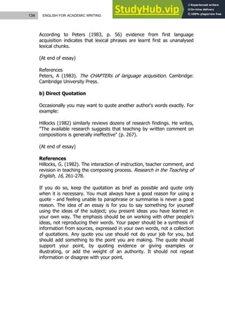 134 ENGLISH FOR ACADEMIC WRITING
According to Peters (1983, p. 56) evidence from first language
acquisition indicates that lexical phrases are learnt first as unanalysed
lexical chunks.
(At end of essay)
References
Peters, A (1983). The CHAPTERs of language acquisition. Cambridge:
Cambridge University Press.
b) Direct Quotation
Occasionally you may want to quote another author's words exactly. For
example:
Hillocks (1982) similarly reviews dozens of research findings. He writes,
"The available research suggests that teaching by written comment on
compositions is generally ineffective" (p. 267).
(At end of essay)
References
Hillocks, G. (1982). The interaction of instruction, teacher comment, and
revision in teaching the composing process. Research in the Teaching of
English, 16, 261-278.
If you do so, keep the quotation as brief as possible and quote only
when it is necessary. You must always have a good reason for using a
quote - and feeling unable to paraphrase or summarise is never a good
reason. The idea of an essay is for you to say something for yourself
using the ideas of the subject; you present ideas you have learned in
your own way. The emphasis should be on working with other people’s
ideas, not reproducing their words. Your paper should be a synthesis of
information from sources, expressed in your own words, not a collection
of quotations. Any quote you use should not do your job for you, but
should add something to the point you are making. The quote should
support your point, by quoting evidence or giving examples or
illustrating, or add the weight of an authority. It should not repeat
information or disagree with your point.
 