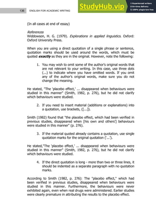 136 ENGLISH FOR ACADEMIC WRITING
(In all cases at end of essay)
References
Widdowson, H. G. (1979). Explorations in applied linguistics. Oxford:
Oxford University Press.
When you are using a direct quotation of a single phrase or sentence,
quotation marks should be used around the words, which must be
quoted exactly as they are in the original. However, note the following:
1. You may wish to omit some of the author’s original words that
are not relevant to your writing. In this case, use three dots
(...) to indicate where you have omitted words. If you omit
any of the author’s original words, make sure you do not
change the meaning.
He stated, "The ‘placebo effect,’ ... disappeared when behaviours were
studied in this manner" (Smith, 1982, p. 276), but he did not clarify
which behaviours were studied.
2. If you need to insert material (additions or explanations) into
a quotation, use brackets, ([...]).
Smith (1982) found that "the placebo effect, which had been verified in
previous studies, disappeared when [his own and others’] behaviours
were studied in this manner" (p. 276).
3. If the material quoted already contains a quotation, use single
quotation marks for the original quotation (‘...’).
He stated,"The ‘placebo effect,’ ... disappeared when behaviours were
studied in this manner" (Smith, 1982, p. 276), but he did not clarify
which behaviours were studied.
4. If the direct quotation is long - more than two or three lines, it
should be indented as a separate paragraph with no quotation
marks.
According to Smith (1982, p. 276): The "placebo effect," which had
been verified in previous studies, disappeared when behaviours were
studied in this manner. Furthermore, the behaviours were never
exhibited again, even when real drugs were administered. Earlier studies
were clearly premature in attributing the results to the placebo effect.
 