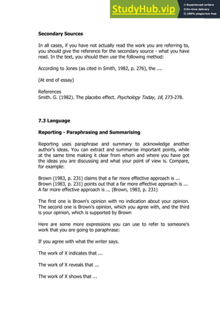 137
137
Secondary Sources
In all cases, if you have not actually read the work you are referring to,
you should give the reference for the secondary source - what you have
read. In the text, you should then use the following method:
According to Jones (as cited in Smith, 1982, p. 276), the ....
(At end of essay)
References
Smith. G. (1982). The placebo effect. Psychology Today, 18, 273-278.
7.3 Language
Reporting - Paraphrasing and Summarising
Reporting uses paraphrase and summary to acknowledge another
author's ideas. You can extract and summarise important points, while
at the same time making it clear from whom and where you have got
the ideas you are discussing and what your point of view is. Compare,
for example:
Brown (1983, p. 231) claims that a far more effective approach is ...
Brown (1983, p. 231) points out that a far more effective approach is ...
A far more effective approach is ... (Brown, 1983, p. 231)
The first one is Brown's opinion with no indication about your opinion.
The second one is Brown's opinion, which you agree with, and the third
is your opinion, which is supported by Brown
Here are some more expressions you can use to refer to someone's
work that you are going to paraphrase:
If you agree with what the writer says.
The work of X indicates that ...
The work of X reveals that ...
The work of X shows that ...
 