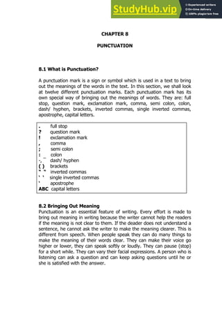 141
141
CHAPTER 8
PUNCTUATION
8.1 What is Punctuation?
A punctuation mark is a sign or symbol which is used in a text to bring
out the meanings of the words in the text. In this section, we shall look
at twelve different punctuation marks. Each punctuation mark has its
own special way of bringing out the meanings of words. They are: full
stop, question mark, exclamation mark, comma, semi colon, colon,
dash/ hyphen, brackets, inverted commas, single inverted commas,
apostrophe, capital letters.
. full stop
? question mark
! exclamation mark
, comma
; semi colon
: colon
-, ¯ dash/ hyphen
( ) brackets
“ “ inverted commas
‘ ‘ single inverted commas
‘ apostrophe
ABC capital letters
8.2 Bringing Out Meaning
Punctuation is an essential feature of writing. Every effort is made to
bring out meaning in writing because the writer cannot help the readers
if the meaning is not clear to them. If the deader does not understand a
sentence, he cannot ask the writer to make the meaning clearer. This is
different from speech. When people speak they can do many things to
make the meaning of their words clear. They can make their voice go
higher or lower, they can speak softly or loudly. They can pause (stop)
for a short while. They can vary their facial expressions. A person who is
listening can ask a question and can keep asking questions until he or
she is satisfied with the answer.
 