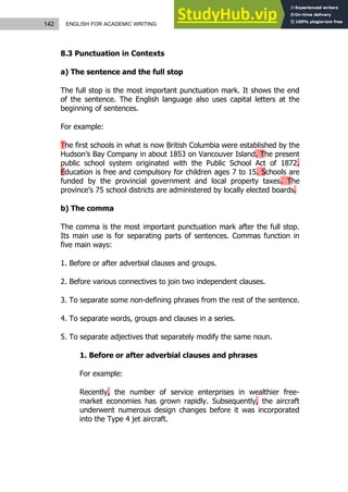 142 ENGLISH FOR ACADEMIC WRITING
8.3 Punctuation in Contexts
a) The sentence and the full stop
The full stop is the most important punctuation mark. It shows the end
of the sentence. The English language also uses capital letters at the
beginning of sentences.
For example:
The first schools in what is now British Columbia were established by the
Hudson’s Bay Company in about 1853 on Vancouver Island. The present
public school system originated with the Public School Act of 1872.
Education is free and compulsory for children ages 7 to 15. Schools are
funded by the provincial government and local property taxes. The
province’s 75 school districts are administered by locally elected boards.
b) The comma
The comma is the most important punctuation mark after the full stop.
Its main use is for separating parts of sentences. Commas function in
five main ways:
1. Before or after adverbial clauses and groups.
2. Before various connectives to join two independent clauses.
3. To separate some non-defining phrases from the rest of the sentence.
4. To separate words, groups and clauses in a series.
5. To separate adjectives that separately modify the same noun.
1. Before or after adverbial clauses and phrases
For example:
Recently, the number of service enterprises in wealthier free-
market economies has grown rapidly. Subsequently, the aircraft
underwent numerous design changes before it was incorporated
into the Type 4 jet aircraft.
 