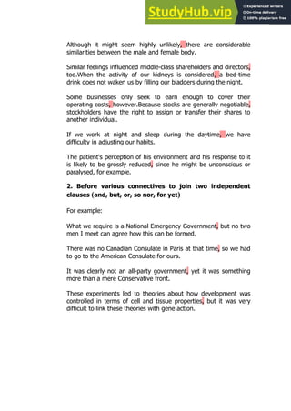 143
143
Although it might seem highly unlikely, there are considerable
similarities between the male and female body.
Similar feelings influenced middle-class shareholders and directors,
too.When the activity of our kidneys is considered, a bed-time
drink does not waken us by filling our bladders during the night.
Some businesses only seek to earn enough to cover their
operating costs, however.Because stocks are generally negotiable,
stockholders have the right to assign or transfer their shares to
another individual.
If we work at night and sleep during the daytime, we have
difficulty in adjusting our habits.
The patient's perception of his environment and his response to it
is likely to be grossly reduced, since he might be unconscious or
paralysed, for example.
2. Before various connectives to join two independent
clauses (and, but, or, so nor, for yet)
For example:
What we require is a National Emergency Government, but no two
men I meet can agree how this can be formed.
There was no Canadian Consulate in Paris at that time, so we had
to go to the American Consulate for ours.
It was clearly not an all-party government, yet it was something
more than a mere Conservative front.
These experiments led to theories about how development was
controlled in terms of cell and tissue properties, but it was very
difficult to link these theories with gene action.
 