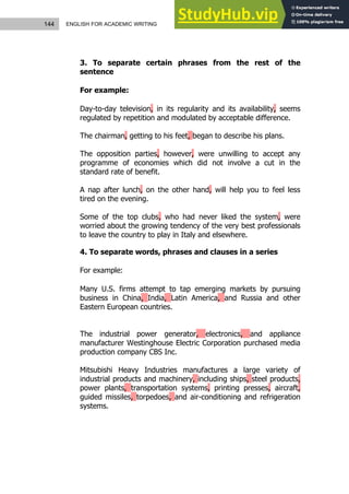 144 ENGLISH FOR ACADEMIC WRITING
3. To separate certain phrases from the rest of the
sentence
For example:
Day-to-day television, in its regularity and its availability, seems
regulated by repetition and modulated by acceptable difference.
The chairman, getting to his feet, began to describe his plans.
The opposition parties, however, were unwilling to accept any
programme of economies which did not involve a cut in the
standard rate of benefit.
A nap after lunch, on the other hand, will help you to feel less
tired on the evening.
Some of the top clubs, who had never liked the system, were
worried about the growing tendency of the very best professionals
to leave the country to play in Italy and elsewhere.
4. To separate words, phrases and clauses in a series
For example:
Many U.S. firms attempt to tap emerging markets by pursuing
business in China, India, Latin America, and Russia and other
Eastern European countries.
The industrial power generator, electronics, and appliance
manufacturer Westinghouse Electric Corporation purchased media
production company CBS Inc.
Mitsubishi Heavy Industries manufactures a large variety of
industrial products and machinery, including ships, steel products,
power plants, transportation systems, printing presses, aircraft,
guided missiles, torpedoes, and air-conditioning and refrigeration
systems.
 