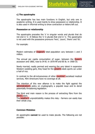 146 ENGLISH FOR ACADEMIC WRITING
c) The apostrophe
The apostrophe has two main functions in English, but only one in
academic writing. It is used mainly to show possession or relationship. It
is also used in informal writing to show contraction or letters left out.
Possession or relationship
The apostrophe precedes the 's' in singular words and plurals that do
not end in 's'. It follows the 's' in plurals that end in 's'. The apostrophe
is not used with the possessive pronouns 'hers', 'yours', 'theirs' and 'its'.
For example:
Modern estimates of England’s total population vary between 1 and 3
million.
The annual per capita consumption of sugar, between the Queen's
accession and 1860, rose to 54 lb. in 1870-99 and 85 lb. in 1900-10.
Newly married, neatly permed and wearing the very latest in expensive
Western wedding garb, they head for the groom's sleek sports car under
a hail of rice.
In contrast to the all-inclusiveness of other countries' socialised medical
services, 40m Americans have no coverage at all.
The intention of this new alliance is to make the fight against the
administration's policy on cryptography a populist issue and to derail
potentially threatening legislation.
The third and main reason is the process of extracting fibre from the
plant's stem.
The weather's unpredictability makes this risky - farmers can easily lose
their whole crop.
Common Mistakes
An apostrophe cannot be used to make plurals. The following are not
possible:
 
