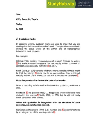 147
147
Sale
CD’s, Record’s, Tape’s
Today
In SUT
d) Quotation Marks
In academic writing, quotation marks are used to show that you are
quoting directly from another author's work. The quotation marks should
enclose the actual words of the author and all bibliographical
information must be given.
For example:
Hillocks (1986) similarly reviews dozens of research findings. He writes,
" The available research suggests that teaching by written comment on
compositions is generally ineffective" (p. 167).
Hatch (1978, p. 104) wonders whether a more accurate portrayal might
be that the learner " learns how to do conversation, how to interact
verbally and out of this interaction syntactic structures are developed" .
Note the punctuation before the quotation marks:
When a reporting verb is used to introduce the quotation, a comma is
used.
He stated, " The ‘placebo effect,’ ... disappeared when behaviours were
studied in this manner" (Smith, 1982, p. 276), but he did not clarify
which behaviours were studied.
When the quotation is integrated into the structure of your
sentence, no punctuation is used.
Richterich and Chancerel (1980, p. 5) maintain that " assessment should
be an integral part of the learning material" .
 
