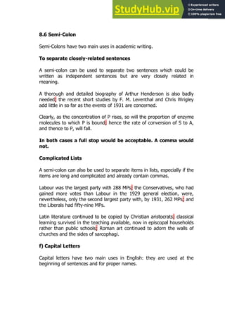 149
149
8.6 Semi-Colon
Semi-Colons have two main uses in academic writing.
To separate closely-related sentences
A semi-colon can be used to separate two sentences which could be
written as independent sentences but are very closely related in
meaning.
A thorough and detailed biography of Arthur Henderson is also badly
needed; the recent short studies by F. M. Leventhal and Chris Wrigley
add little in so far as the events of 1931 are concerned.
Clearly, as the concentration of P rises, so will the proportion of enzyme
molecules to which P is bound; hence the rate of conversion of S to A,
and thence to P, will fall.
In both cases a full stop would be acceptable. A comma would
not.
Complicated Lists
A semi-colon can also be used to separate items in lists, especially if the
items are long and complicated and already contain commas.
Labour was the largest party with 288 MPs; the Conservatives, who had
gained more votes than Labour in the 1929 general election, were,
nevertheless, only the second largest party with, by 1931, 262 MPs; and
the Liberals had fifty-nine MPs.
Latin literature continued to be copied by Christian aristocrats; classical
learning survived in the teaching available, now in episcopal households
rather than public schools; Roman art continued to adorn the walls of
churches and the sides of sarcophagi.
f) Capital Letters
Capital letters have two main uses in English: they are used at the
beginning of sentences and for proper names.
 