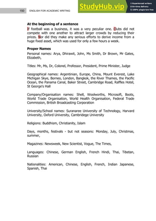 150 ENGLISH FOR ACADEMIC WRITING
At the beginning of a sentence
If football was a business, it was a very peculiar one. Clubs did not
compete with one another to attract larger crowds by reducing their
prices. Nor did they make any serious efforts to derive income from a
huge fixed asset, which was used for only a few hours a week.
Proper Names
Personal names: Arya, Dhirawit, John, Ms Smith, Dr Brown, Mr Gates,
Elizabeth,
Titles: Mr, Ms, Dr, Colonel, Professor, President, Prime Minister, Judge
Geographical names: Argentinian, Europe, China, Mount Everest, Lake
Michigan Skye, Borneo, London, Bangkok, the River Thames, the Pacific
Ocean, the Panama Canal, Baker Street, Cambridge Road, Raffles Hotel,
St George's Hall
Company/Organisation names: Shell, Woolworths, Microsoft, Boots,
World Trade Organisation, World Health Organisation, Federal Trade
Commission, British Broadcasting Corporation
University/School names: Suranaree University of Technology, Harvard
University, Oxford University, Cambridege University
Religions: Buddhism, Christianity, Islam
Days, months, festivals - but not seasons: Monday, July, Christmas,
summer,
Magazines: Newsweek, New Scientist, Vogue, The Times,
Languages: Chinese, German English, French Hindi, Thai, Tibetan,
Russian
Nationalities: American, Chinese, English, French, Indian Japanese,
Spanish, Thai
 