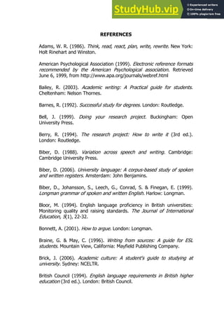 151
151
REFERENCES
Adams, W. R. (1986). Think, read, react, plan, write, rewrite. New York:
Holt Rinehart and Winston.
American Psychological Association (1999). Electronic reference formats
recommended by the American Psychological association. Retrieved
June 6, 1999, from http://www.apa.org/journals/webref.html
Bailey, R. (2003). Academic writing: A Practical guide for students.
Cheltenham: Nelson Thornes.
Barnes, R. (1992). Successful study for degrees. London: Routledge.
Bell, J. (1999). Doing your research project. Buckingham: Open
University Press.
Berry, R. (1994). The research project: How to write it (3rd ed.).
London: Routledge.
Biber, D. (1988). Variation across speech and writing. Cambridge:
Cambridge University Press.
Biber, D. (2006). University language: A corpus-based study of spoken
and written registers. Amsterdam: John Benjamins.
Biber, D., Johansson, S., Leech, G., Conrad, S. & Finegan, E. (1999).
Longman grammar of spoken and written English. Harlow: Longman.
Bloor, M. (1994). English language proficiency in British universities:
Monitoring quality and raising standards. The Journal of International
Education, 5(1), 22-32.
Bonnett, A. (2001). How to argue. London: Longman.
Braine, G. & May, C. (1996). Writing from sources: A guide for ESL
students. Mountain View, California: Mayfield Publishing Company.
Brick, J. (2006). Academic culture: A student's guide to studying at
university. Sydney: NCELTR.
British Council (1994). English language requirements in British higher
education (3rd ed.). London: British Council.
 
