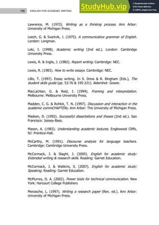 156 ENGLISH FOR ACADEMIC WRITING
Lawrence, M. (1972). Writing as a thinking process. Ann Arbor:
University of Michigan Press.
Leech, G. & Svartvik, J. (1975). A communicative grammar of English.
London: Longman.
Leki, I. (1998). Academic writing (2nd ed.). London: Cambridge
University Press.
Lewis, R. & Inglis, J. (1982). Report writing. Cambridge: NEC.
Lewis, R. (1983). How to write essays. Cambridge: NEC.
Lillis, T. (1997). Essay writing. In S. Drew & R. Bingham (Eds.), The
student skills guide (pp. 53-76 & 195-221). Aldershot: Gower.
MacLachlan, G. & Reid, I. (1994). Framing and interpretation.
Melbourne: Melbourne University Press.
Madden, C. G. & Rohlck, T. N. (1997). Discussion and interaction in the
academic commCHAPTERy. Ann Arbor: The University of Michigan Press.
Madsen, D. (1992). Successful dissertations and theses (2nd ed.). San
Francisco: Jossey-Bass.
Mason, A. (1983). Understanding academic lectures. Englewood Cliffs,
NJ: Prentice-Hall.
McCarthy, M. (1991). Discourse analysis for language teachers.
Cambridge: Cambridge University Press.
McCormack, J. & Slaght, J. (2005). English for academic study:
Extended writing & research skills. Reading: Garnet Education.
McCormack, J. & Watkins, S. (2007). English for academic study:
Speaking. Reading: Garnet Education.
McMurrey, D. A. (2002). Power tools for technical communication. New
York: Harcourt College Publishers
Menasche, L. (1997). Writing a research paper (Rev. ed.). Ann Arbor:
University of Michigan Press.
 