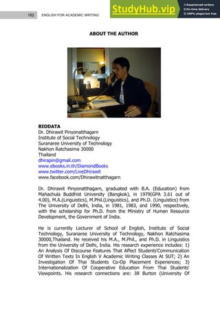 162 ENGLISH FOR ACADEMIC WRITING
ABOUT THE AUTHOR
BIODATA
Dr. Dhirawit Pinyonatthagarn
Institute of Social Technology
Suranaree University of Technology
Nakhon Ratchasima 30000
Thailand
dhirapin@gmail.com
www.ebooks.in.th/DiamondBooks
www.twitter.com/LiveDhirawit
www.facebook.com/Dhirawitnatthagarn
Dr. Dhirawit Pinyonatthagarn, graduated with B.A. (Education) from
Mahachula Buddhist University (Bangkok), in 1979(GPA 3.61 out of
4.00), M.A.(Linguistics), M.Phil.(Linguistics), and Ph.D. (Linguistics) from
The University of Delhi, India, in 1981, 1983, and 1990, respectively,
with the scholarship for Ph.D. from the Ministry of Human Resource
Development, the Government of India.
He is currently Lecturer of School of English, Institute of Social
Technology, Suranaree University of Technology, Nakhon Ratchasima
30000,Thailand. He received his M.A., M.Phil., and Ph.D. in Linguistics
from the University of Delhi, India. His research experience includes: 1)
An Analysis Of Discourse Features That Affect Students'Communication
Of Written Texts In English V Academic Writing Classes At SUT; 2) An
Investigation Of Thai Students Co-Op Placement Experiences; 3)
Internationalization Of Cooperative Education From Thai Students'
Viewpoints. His research connections are: Jill Burton (University Of
 