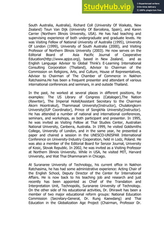 163
163
South Australia, Australia), Richard Coll (University Of Waikato, New
Zealand) Teun Van Dijk (University Of Barcelona, Spain), and Karen
Carrier (Northern Illinois University, USA). He has had teaching and
supervising experience of both undergraduate and graduate levels. He
was Visiting Fellow of National University of Australia (1995), University
Of London (1999), University of South Australia (2000), and Visiting
Professor of Northern Illinois University (2003). He now serves on the
Editorial Board of Asia Pacific Journal of Cooperative
Education(http://www.apjce.org), based in New Zealand, and as
English Language Advisor to Global Think's E-Learning International
Consulting Corporation (Thailand), Advisor to Chairman of the
Commission on Religions, Arts, and Culture, House of Representatives,
Advisor to Chairman of The Chamber of Commerce in Nakhon
Ratchasima.He has been a frequent presenter and attendant of various
international conferences and seminars, in and outside Thailand.
In the past, he worked at several places in different positions, for
examples: The US Library of Congress (Cataloger),The Nation
(Rewriter), The Imperial Hotel(Assistant Secretary to the Chairman
Akorn Hoontrakul), Thammasat University(Instructor), Chulalongkorn
University(IUP Coordinator), Prince of Songkhla University(Instructor).
He has attended a number of national and international conferences,
seminars, and workshops, as both participant and presenter. In 1995,
he was invited as Visiting Fellow at Thai Studies Center, Australian
National University, Canberra, Australia. In 1999, he visited Goldsmiths
College, University of London, and in the same year, he presented a
paper and chaired a session in the UNESCO-UNISPAR International
Conference on University-Industry Cooperation, held in Lodz, Poland. He
was also a member of the Editorial Board for Senzor Journal, University
of Kosic, Slovak Republic. In 2002, he was invited as a Visiting Professor
at Northern Illinois University. While in USA, he visited MIT, Harvard
University, and Wat Thai Dhammaram in Chicago.
At Suranaree University of Technology, his current office in Nakhon
Ratchasima, he has had some administrative experience: Acting Chair of
the English School, Deputy Director of the Center for International
Affairs. He is now back to his teaching job and research and just
recently has been appointed as Chief of the Translation and
Interpretation Unit, Technopolis, Suranaree University of Technology.
On the other side of his educational activities, Dr. Dhirawit has been a
member of two major educational reform groups: National Education
Commission (Secretary-General, Dr. Rung Kaewdang) and Thai
Education in the Globalization Age Project (Chairman, Professor Dr.
 