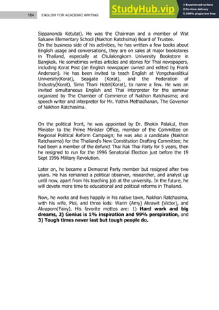 164 ENGLISH FOR ACADEMIC WRITING
Sippanonda Ketutat). He was the Chairman and a member of Wat
Sakaew Elementary School (Nakhon Ratchsima) Board of Trustee.
On the business side of his activities, he has written a few books about
English usage and conversations, they are on sales at major bookstores
in Thailand, especially at Chulalongkorn University Bookstore in
Bangkok. He sometimes writes articles and stories for Thai newspapers,
including Korat Post (an English newspaper owned and edited by Frank
Anderson). He has been invited to teach English at Vongchavalitkul
University(Korat), Seagate (Korat), and the Federation of
Industry(Korat), Sima Thani Hotel(Korat), to name a few. He was an
invited simultaneous English and Thai interpreter for the seminar
organized by The Chamber of Commerce of Nakhon Ratchasima; and
speech writer and interpreter for Mr. Yothin Methachanan, The Governor
of Nakhon Ratchasima.
On the political front, he was appointed by Dr. Bhokin Palakul, then
Minister to the Prime Minister Office, member of the Committee on
Regional Political Reform Campaign; he was also a candidate (Nakhon
Ratchasima) for the Thailand's New Constitution Drafting Committee; he
had been a member of the defunct Thai Rak Thai Party for 5 years, then
he resigned to run for the 1996 Senatorial Election just before the 19
Sept 1996 Military Revolution.
Later on, he became a Democrat Party member but resigned after two
years. He has remained a political observer, researcher, and analyst up
until now, apart from his teaching job at the university. In the future, he
will devote more time to educational and political reforms in Thailand.
Now, he works and lives happily in his native town, Nakhon Ratchasima,
with his wife, Ploi, and three kids: Warin (Amy) Akrawit (Victor), and
Akraporn(Fairy). His favorite mottos are: 1) Hard work and big
dreams, 2) Genius is 1% inspiration and 99% perspiration, and
3) Tough times never last but tough people do.
 