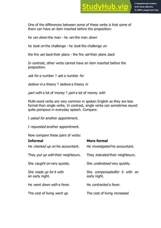 17
17
One of the differences between some of these verbs is that some of
them can have an item inserted before the preposition:
he ran down the man - he ran the man down
he took on the challenge - he took the challenge on
the fire set back their plans - the fire set their plans back
In contrast, other verbs cannot have an item inserted before the
preposition.
ask for a number ? ask a number for
believe in a theory ? believe a theory in
part with a lot of money ? part a lot of money with
Multi-word verbs are very common in spoken English as they are less
formal than single verbs. In contrast, single verbs can sometimes sound
quite pompous in everyday speech. Compare:
I asked for another appointment.
I requested another appointment.
Now compare these pairs of verbs:
Informal More formal
He checked up on his accountant.
They put up with their neighbours.
She caught on very quickly.
She made up for it with
an early night.
He went down with a fever.
The cost of living went up.
He investigated his accountant.
They tolerated their neighbours.
She understood very quickly.
She compensatedfor it with an
early night.
He contracted a fever.
The cost of living increased.
 