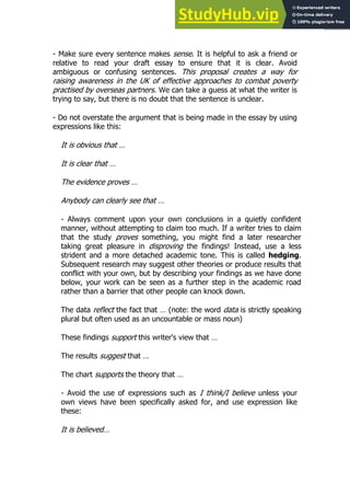 19
19
- Make sure every sentence makes sense. It is helpful to ask a friend or
relative to read your draft essay to ensure that it is clear. Avoid
ambiguous or confusing sentences. This proposal creates a way for
raising awareness in the UK of effective approaches to combat poverty
practised by overseas partners. We can take a guess at what the writer is
trying to say, but there is no doubt that the sentence is unclear.
- Do not overstate the argument that is being made in the essay by using
expressions like this:
It is obvious that …
It is clear that …
The evidence proves …
Anybody can clearly see that …
- Always comment upon your own conclusions in a quietly confident
manner, without attempting to claim too much. If a writer tries to claim
that the study proves something, you might find a later researcher
taking great pleasure in disproving the findings! Instead, use a less
strident and a more detached academic tone. This is called hedging.
Subsequent research may suggest other theories or produce results that
conflict with your own, but by describing your findings as we have done
below, your work can be seen as a further step in the academic road
rather than a barrier that other people can knock down.
The data reflect the fact that … (note: the word data is strictly speaking
plural but often used as an uncountable or mass noun)
These findings support this writer's view that …
The results suggest that …
The chart supports the theory that …
- Avoid the use of expressions such as I think/I believe unless your
own views have been specifically asked for, and use expression like
these:
It is believed…
 