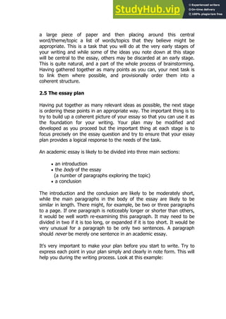 21
21
a large piece of paper and then placing around this central
word/theme/topic a list of words/topics that they believe might be
appropriate. This is a task that you will do at the very early stages of
your writing and while some of the ideas you note down at this stage
will be central to the essay, others may be discarded at an early stage.
This is quite natural, and a part of the whole process of brainstorming.
Having gathered together as many points as you can, your next task is
to link them where possible, and provisionally order them into a
coherent structure.
2.5 The essay plan
Having put together as many relevant ideas as possible, the next stage
is ordering these points in an appropriate way. The important thing is to
try to build up a coherent picture of your essay so that you can use it as
the foundation for your writing. Your plan may be modified and
developed as you proceed but the important thing at each stage is to
focus precisely on the essay question and try to ensure that your essay
plan provides a logical response to the needs of the task.
An academic essay is likely to be divided into three main sections:
 an introduction
 the body of the essay
(a number of paragraphs exploring the topic)
 a conclusion
The introduction and the conclusion are likely to be moderately short,
while the main paragraphs in the body of the essay are likely to be
similar in length. There might, for example, be two or three paragraphs
to a page. If one paragraph is noticeably longer or shorter than others,
it would be well worth re-examining this paragraph. It may need to be
divided in two if it is too long, or expanded if it is too short. It would be
very unusual for a paragraph to be only two sentences. A paragraph
should never be merely one sentence in an academic essay.
It's very important to make your plan before you start to write. Try to
express each point in your plan simply and clearly in note form. This will
help you during the writing process. Look at this example:
 