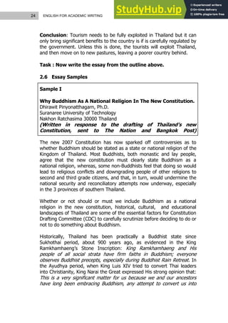 24 ENGLISH FOR ACADEMIC WRITING
Conclusion: Tourism needs to be fully exploited in Thailand but it can
only bring significant benefits to the country is if is carefully regulated by
the government. Unless this is done, the tourists will exploit Thailand,
and then move on to new pastures, leaving a poorer country behind.
Task : Now write the essay from the outline above.
2.6 Essay Samples
Sample I
Why Buddhism As A National Religion In The New Constitution.
Dhirawit Pinyonatthagarn, Ph.D.
Suranaree University of Technology
Nakhon Ratchasima 30000 Thailand
(Written in response to the drafting of Thailand’s new
Constitution, sent to The Nation and Bangkok Post)
The new 2007 Constitution has now sparked off controversies as to
whether Buddhism should be stated as a state or national religion of the
Kingdom of Thailand. Most Buddhists, both monastic and lay people,
agree that the new constitution must clearly state Buddhism as a
national religion, whereas, some non-Buddhists feel that doing so would
lead to religious conflicts and downgrading people of other religions to
second and third grade citizens, and that, in turn, would undermine the
national security and reconciliatory attempts now underway, especially
in the 3 provinces of southern Thailand.
Whether or not should or must we include Buddhism as a national
religion in the new constitution, historical, cultural, and educational
landscapes of Thailand are some of the essential factors for Constitution
Drafting Committee (CDC) to carefully scrutinize before deciding to do or
not to do something about Buddhism.
Historically, Thailand has been practically a Buddhist state since
Sukhothai period, about 900 years ago, as evidenced in the King
Ramkhamhaeng’s Stone Inscription: King Ramkhamhaeng and His
people of all social strata have firm faiths in Buddhism; everyone
observes Buddhist precepts, especially during Buddhist Rain Retreat. In
the Ayudhya period, when King Luis XIV tried to convert Thai leaders
into Christianity, King Narai the Great expressed His strong opinion that:
This is a very significant matter for us because we and our ancestors
have long been embracing Buddhism, any attempt to convert us into
 