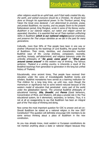 25
25
other religions would be an uphill task, and if God really created the sky,
the earth, and wished everyone should be a Christian, He should have
done so through his supernatural power. In the Thonburi period, King
Taksin the Great once declared: I am determined to promote, praise,
and protect Buddhism, my country, and my people. Down to the present
Rattanakosin period, King Mongkut, wrote in some of His literary works:
Buddhism is our national religion, our nation and religion cannot be
separated; therefore, it is essential that we all Thais maintain unflinching
faiths in Buddhism which is our national religion(special emphasis),
and preserve the Thai unique identities as we did in the past for many
generations.
Culturally, more than 90% of Thai people have been in one way or
another influenced by the teachings of Lord Buddha, the great founder
of Buddhism. Their minds, identities, and characteristics manifest
Buddhist ways of life: Loving kindness, compassion, neutrality,
sacrifices, honesty, self-detachment, and religious tolerance, under the
umbrella philosophy of “Do good, come good” or “What goes
around comes around” in the western way of thinking. The famous
sentence: Thailand is a smiling country, is inherently a result of the
Bwddhist teachings from generation to generation in the long but unified
history of Thailand.
Educationally, since ancient times, Thai people have received their
education under the cares of knowledgeable Buddhist monks and
scholars. Buddhist monasteries have served as a learning institution for
Thai children for a long long time, up until now, even though the
momentum or significance has to some extend reduced because of the
western model of education that penetrated every part of the world
under the globalization banner. The universal Buddhist philosophy of
educational training: Sila, Smadhi, and Panna (Good behaviors,
Concentration of Mind, and Wisdom), still plays a pivotal role in the Thai
educational system, be it elementary, secondary, or tertiary. Thus, it is
not at all an exaggerating to say that Buddhism has been an integral
part of the Thai ways of thinking and doing.
Now comes the most important question for CDC to answer and act on:
Should Buddhism be stated as a national religion in the new 2007
Constitution? This question will definitely encourage CDC members to do
some serious thinking about a place of Buddhism in the new
constitution.
As you may already know, most western or European constitutions do
not mention anything about a state or national religion because they
 