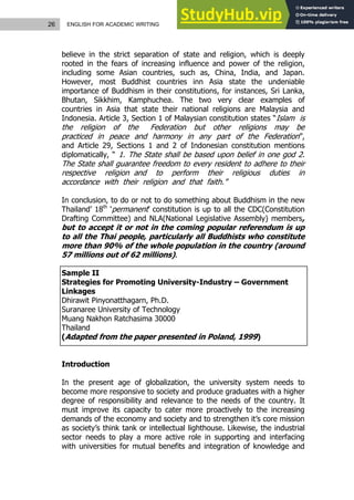 26 ENGLISH FOR ACADEMIC WRITING
believe in the strict separation of state and religion, which is deeply
rooted in the fears of increasing influence and power of the religion,
including some Asian countries, such as, China, India, and Japan.
However, most Buddhist countries inn Asia state the undeniable
importance of Buddhism in their constitutions, for instances, Sri Lanka,
Bhutan, Sikkhim, Kamphuchea. The two very clear examples of
countries in Asia that state their national religions are Malaysia and
Indonesia. Article 3, Section 1 of Malaysian constitution states “Islam is
the religion of the Federation but other religions may be
practiced in peace and harmony in any part of the Federation”,
and Article 29, Sections 1 and 2 of Indonesian constitution mentions
diplomatically, “ 1. The State shall be based upon belief in one god 2.
The State shall guarantee freedom to every resident to adhere to their
respective religion and to perform their religious duties in
accordance with their religion and that faith.”
In conclusion, to do or not to do something about Buddhism in the new
Thailand’ 18th
‘permanent’ constitution is up to all the CDC(Constitution
Drafting Committee) and NLA(National Legislative Assembly) members,
but to accept it or not in the coming popular referendum is up
to all the Thai people, particularly all Buddhists who constitute
more than 90% of the whole population in the country (around
57 millions out of 62 millions).
Sample II
Strategies for Promoting University-Industry – Government
Linkages
Dhirawit Pinyonatthagarn, Ph.D.
Suranaree University of Technology
Muang Nakhon Ratchasima 30000
Thailand
(Adapted from the paper presented in Poland, 1999)
Introduction
In the present age of globalization, the university system needs to
become more responsive to society and produce graduates with a higher
degree of responsibility and relevance to the needs of the country. It
must improve its capacity to cater more proactively to the increasing
demands of the economy and society and to strengthen it’s core mission
as society’s think tank or intellectual lighthouse. Likewise, the industrial
sector needs to play a more active role in supporting and interfacing
with universities for mutual benefits and integration of knowledge and
 