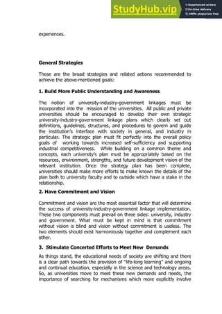 27
27
experiences.
General Strategies
These are the broad strategies and related actions recommended to
achieve the above-mentioned goals:
1. Build More Public Understanding and Awareness
The notion of university-industry-government linkages must be
incorporated into the mission of the universities. All public and private
universities should be encouraged to develop their own strategic
university-industry-government linkage plans which clearly set out
definitions, guidelines, structures, and procedures to govern and guide
the institution’s interface with society in general, and industry in
particular. The strategic plan must fit perfectly into the overall policy
goals of working towards increased self-sufficiency and supporting
industrial competitiveness. While building on a common theme and
concepts, each university’s plan must be appropriately based on the
resources, environment, strengths, and future development vision of the
relevant institution. Once the strategy plan has been complete,
universities should make more efforts to make known the details of the
plan both to university faculty and to outside which have a stake in the
relationship.
2. Have Commitment and Vision
Commitment and vision are the most essential factor that will determine
the success of university-industry-government linkage implementation.
These two components must prevail on three sides: university, industry
and government. What must be kept in mind is that commitment
without vision is blind and vision without commitment is useless. The
two elements should exist harmoniously together and complement each
other.
3. Stimulate Concerted Efforts to Meet New Demands
As things stand, the educational needs of society are shifting and there
is a clear path towards the provision of “life-long learning” and ongoing
and continual education, especially in the science and technology areas.
So, as universities move to meet these new demands and needs, the
importance of searching for mechanisms which more explicitly involve
 