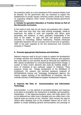28 ENGLISH FOR ACADEMIC WRITING
the productive sector as a core component of the eventual solution must
be stressed. On the government side, tax incentives to support the
establishment of private industry retraining centers should focus mainly
on supporting initiatives which involve university-industry-government
collaboration.
4. Include Co-operative Education or Practice School as Part of
the University Curriculum.
In the world of work, they do not require just graduates with a degree.
They need more than that; they need working knowledge, hands-on
experience, the ability to work and cooperate with others, good
personality, and initiatives. In short, graduate’s employability is the
heart of the matter. To cope with this new demand, Suranaree
University of Technology, Nakhon Ratchasima, Thailand introduced
Cooperative Education into its curriculum since its first year of operation,
1993. It has been regarded as the first autonomous and innovative
university in Thailand.
5. Promote Appropriate Mechanisms and Activities.
Relevant measures need to be put in place to support the development
of linkage activities and mechanisms. Existing measures and programs
that could relate to such activities should be refocused and redefined to
offer special consideration to university-industry-government linkage. A
number of these involve elements that could be modified slightly in
terms of emphasis to give particular support to initiatives. These
programs include the linkage development of the BOI(Board of
Investment), the research and technical assistance programs of
NSTDA(National Science and Technology Development Agency), the
industry support activities of the MOI(Ministry of Industries, and the
umbrella activities of NSDP(National Supplier Development Program).
6. Improve the Flow of Communications and Information
Technology
Communication is a key element of successful activities and measures
to be taken to strengthen the mechanisms to facilitate communications.
Liberalization in the telecommunications sector will finally deliver fruit
as the additional two million lines in Bangkok and one million lines in the
regional areas are coming on line. However, there remains the need to
remove other obstacles such as the outdated Telecom Act of 1923. In
addition to simply facilitating general communications and exchange of
 