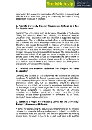 29
29
information, the progressive introduction of information technologies will
also be able to contribute greatly to broadening the range of many
cooperation initiatives in all areas.
7. Promote University-Industry-Government Linkage as a Tool
for Development
Regional Thai universities, such as Suranaree University of Technology
Chiang Mai University, Khon Kaen University, and Prince of Songkhla
University, were established with the intention of supporting regional
development. They should play a critical role as a local knowledge base
and a window into world knowledge depositories for local industries.
Therefore, the linkage development for regional universities should be
given special priority as an explicit policy measure to compensate for
weaknesses in the level of knowledge infrastructure in the regional
areas as compared to what is available in Bangkok. The establishment of
interface mechanisms of all types can serve to supply services to the
private sector in the area as well as compensating to some extent for
the high communications costs of always having to go to Bangkok for
such services. Special technical and financial support should be given to
the regional universities in this respect.
8. Provide and Enhance Incentives and Support for Other
Cooperation
Currently, the tax laws of Thailand provide little incentive for charitable
donations. To facilitate the flow of resources, companies and individuals
to aid university development in the forms of scholarships, endowments,
professorial chairs, etc., full tax deductions should be provided.
Furthermore, a mentality of supporting educational institutions should
be encouraged through better organized alumni activities and specific
find-raising campaigns. To enhance the relevancy of university
education, more feedback should be encouraged, party through the
increased private sector participation in universities at all levels,
particularly in curricula development.
9. Establish a Proper Co-ordinating Center for the University–
Industry-Government Linkages.
A center for coordinating the activities and mechanisms for the linkages
between the university, industry, and government should be established
to implement plans and activities, and enhance productive relationship
among them. However, it has to be a real focal point with qualified
 