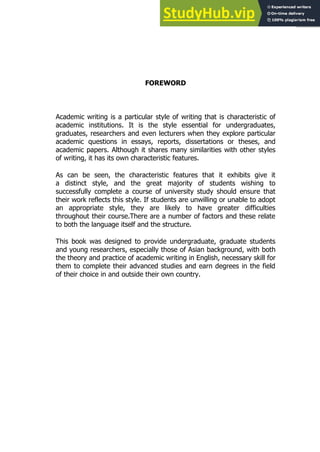 3
3
FOREWORD
Academic writing is a particular style of writing that is characteristic of
academic institutions. It is the style essential for undergraduates,
graduates, researchers and even lecturers when they explore particular
academic questions in essays, reports, dissertations or theses, and
academic papers. Although it shares many similarities with other styles
of writing, it has its own characteristic features.
As can be seen, the characteristic features that it exhibits give it
a distinct style, and the great majority of students wishing to
successfully complete a course of university study should ensure that
their work reflects this style. If students are unwilling or unable to adopt
an appropriate style, they are likely to have greater difficulties
throughout their course.There are a number of factors and these relate
to both the language itself and the structure.
This book was designed to provide undergraduate, graduate students
and young researchers, especially those of Asian background, with both
the theory and practice of academic writing in English, necessary skill for
them to complete their advanced studies and earn degrees in the field
of their choice in and outside their own country.
 