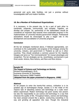 30 ENGLISH FOR ACADEMIC WRITING
personnel and up-to date facilities, not just a premise without
knowledgeable staff and modern facilities.
10. Be a Member of Professional Organizations.
It is necessary, in the present day, to be a part of each other to
coordinate, cooperate, communicate, and compete. Together, we
develop and prosper. So, partnership of the stakeholders should be
considered an important step towards more sustainable progress in the
implementation of university-industry-government linkages. Professional
associations should be encouraged to play a bigger role in the
development and accreditation of university programs.
Conclusion
All the ten strategies mentioned above, if followed appropriately, can
contribute to the sustainability and progress of the linkages among the
university, industry, and government in Thailand as well as in other
countries. They should constitute a common ground for the tripartite
linkages and serve as “Ten Commandments” for mutual advantages and
recognition. The ten strategies can be, nevertheless, summarized in just
three words: Actions, More Actions, and More and More Actions.
Sample III
The Impact of Science and Technology on Society
Dhirawit Pinyonatthagarn, Ph.D.
Suranaree University of Technology
Nakhon Ratchasima 30000 Thailand
(Adapted from the paper presented in Singapore, 1998)
Abstract
As we prepare to enter the twenty-first century, civilization is in its
greatest age of technological change. Society is in the midst of the
massive task of absorbing science and technology on a scale never
before experienced. Modern technology has given society new powers
but also the responsibility to use science and technology in a way that
enhances the quality of life. Throughout history, science and technology
has been pressed onward like a glacier, overturning everything in its
way and grinding all opposition into dust. Though the Industrial
 