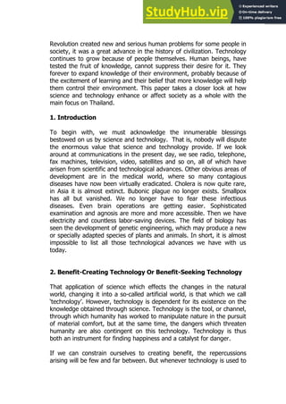 31
31
Revolution created new and serious human problems for some people in
society, it was a great advance in the history of civilization. Technology
continues to grow because of people themselves. Human beings, have
tested the fruit of knowledge, cannot suppress their desire for it. They
forever to expand knowledge of their environment, probably because of
the excitement of learning and their belief that more knowledge will help
them control their environment. This paper takes a closer look at how
science and technology enhance or affect society as a whole with the
main focus on Thailand.
1. Introduction
To begin with, we must acknowledge the innumerable blessings
bestowed on us by science and technology. That is, nobody will dispute
the enormous value that science and technology provide. If we look
around at communications in the present day, we see radio, telephone,
fax machines, television, video, satellites and so on, all of which have
arisen from scientific and technological advances. Other obvious areas of
development are in the medical world, where so many contagious
diseases have now been virtually eradicated. Cholera is now quite rare,
in Asia it is almost extinct. Bubonic plague no longer exists. Smallpox
has all but vanished. We no longer have to fear these infectious
diseases. Even brain operations are getting easier. Sophisticated
examination and agnosis are more and more accessible. Then we have
electricity and countless labor-saving devices. The field of biology has
seen the development of genetic engineering, which may produce a new
or specially adapted species of plants and animals. In short, it is almost
impossible to list all those technological advances we have with us
today.
2. Benefit-Creating Technology Or Benefit-Seeking Technology
That application of science which effects the changes in the natural
world, changing it into a so-called artificial world, is that which we call
‘technology’. However, technology is dependent for its existence on the
knowledge obtained through science. Technology is the tool, or channel,
through which humanity has worked to manipulate nature in the pursuit
of material comfort, but at the same time, the dangers which threaten
humanity are also contingent on this technology. Technology is thus
both an instrument for finding happiness and a catalyst for danger.
If we can constrain ourselves to creating benefit, the repercussions
arising will be few and far between. But whenever technology is used to
 