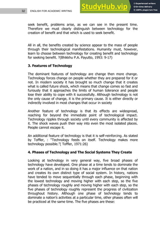 32 ENGLISH FOR ACADEMIC WRITING
seek benefit, problems arise, as we can see in the present time.
Therefore we must clearly distinguish between technology for the
creation of benefit and that which is used to seek benefit.
All in all, the benefits created by science appear to the mass of people
through their technological manifestations. Humanity must, however,
learn to choose between technology for creating benefit and technology
for seeking benefit. ?(Bhikkhu P.A. Payutto, 1993: 9-17)
3. Features of Technology
The dominant features of technology are change then more change.
Technology forces change on people whether they are prepared for it or
not. In modern society it has brought so much change that it creates
what is called future shock, which means that change comes so fast and
furiously that it approaches the limits of human tolerance and people
lose their ability to cope with it successfully. Although technology is not
the only cause of change, it is the primary cause. It is either directly or
indirectly involved in most changes that occur in society
Another feature of technology is that its effects are widespread,
reaching for beyond the immediate point of technological impact.
Technology ripples through society until every community is affected by
it. The shock waves push their way into even the most isolated places.
People cannot escape it.
An additional feature of technology is that it is self-reinforcing. As stated
by Toffler, : “Technology feeds on itself. Technology makes more
technology possible.”( Toffler, 1971:26)
4. Phases of Technology and The Social Systems They Create
Looking at technology in very general way, five broad phases of
technology have developed. One phase at a time tends to dominate the
work of a nation, and in so doing it has a major influence on that nation
and creates its own distinct type of social system. In history, nations
have tended to move sequentially through each phase, beginning with
the lowest technology and moving higher with each step, so the five
phases of technology roughly and moving higher with each step, so the
five phases of technology roughly represent the progress of civilization
throughout history. Although one phase of technology tends to
dominate a nation’s activities at a particular time, other phases often will
be practiced at the same time. The five phases are these:
 