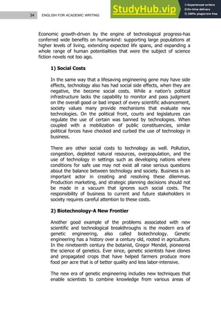 34 ENGLISH FOR ACADEMIC WRITING
Economic growth-driven by the engine of technological progress-has
conferred wide benefits on humankind: supporting large populations at
higher levels of living, extending expected life spans, and expanding a
whole range of human potentialities that were the subject of science
fiction novels not too ago.
1) Social Costs
In the same way that a lifesaving engineering gene may have side
effects, technology also has had social side effects, when they are
negative, the become social costs. While a nation’s political
infrastructure lacks the capability to monitor and pass judgment
on the overall good or bad impact of every scientific advancement,
society values many provide mechanisms that evaluate new
technologies. On the political front, courts and legislatures can
regulate the use of certain was banned by technologies. When
coupled with a mobilization of public constituencies, similar
political forces have checked and curbed the use of technology in
business.
There are other social costs to technology as well. Pollution,
congestion, depleted natural resources, overpopulation, and the
use of technology in settings such as developing nations where
conditions for safe use may not exist all raise serious questions
about the balance between technology and society. Business is an
important actor in creating and resolving these dilemmas.
Production marketing, and strategic planning decisions should not
be made in a vacuum that ignores such social costs. The
responsibility of business to current and future stakeholders in
society requires careful attention to these costs.
2) Biotechnology-A New Frontier
Another good example of the problems associated with new
scientific and technological breakthroughs is the modern era of
genetic engineering, also called biotechnology. Genetic
engineering has a history over a century old, rooted in agriculture.
In the nineteenth century the botanist, Gregor Mendel, pioneered
the science of genetics. Ever since, genetic scientists have clones
and propagated crops that have helped farmers produce more
food per acre that is of better quality and less labor-intensive.
The new era of genetic engineering includes new techniques that
enable scientists to combine knowledge from various areas of
 